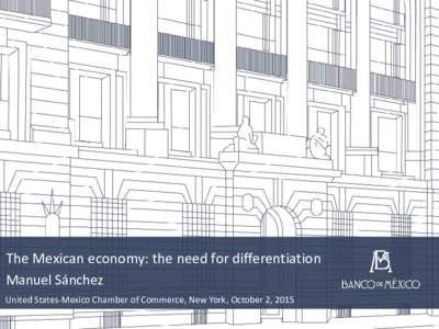 The Mexican economy: the need for differentiation Manuel Sánchez United States-Mexico Chamber of Commerce, New York, October 2, 2015 Contents