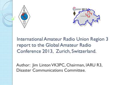 International Amateur Radio Union Region 3 report to the Global Amateur Radio Conference 2013, Zurich, Switzerland. Author: Jim Linton VK3PC, Chairman, IARU R3, Disaster Communications Committee.