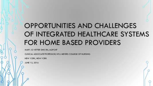 OPPORTUNITIES AND CHALLENGES OF INTEGRATED HEALTHCARE SYSTEMS FOR HOME BASED PROVIDERS MARY JO VETTER DNP, RN, AGPCNP CLINICAL ASSOCIATE PROFESSOR, NYU MEYERS COLLEGE OF NURSING NEW YORK, NEW YORK