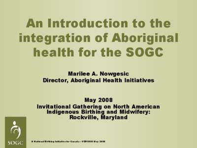 An Introduction to the integration of Aboriginal health for the SOGC Marilee A. Nowgesic Director, Aboriginal Health Initiatives May 2008