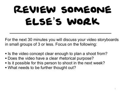 Review someone else’s work For the next 30 minutes you will discuss your video storyboards in small groups of 3 or less. Focus on the following:  • Is the video concept clear enough to plan a shoot from?