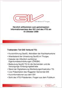 Herzlich willkommen zum gemeinsamen Informationsanlass des GIV und des VTG am 01.Oktober 2009 Traktanden Teil GIS Verbund TG: • Kurzeinführung GeoIG, Aktivitäten der Nachbarkantone