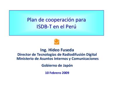 Plan de cooperación para  ISDB‐T en el Perú Ing. Hideo Fuseda Director de Tecnologías de Radiodifusión Digital Ministerio de Asuntos Internos y Comunicaciones