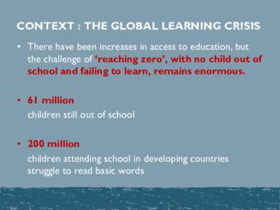 CONTEXT : THE GLOBAL LEARNING CRISIS • There have been increases in access to education, but the challenge of ‘reaching zero’, with no child out of school and failing to learn, remains enormous. • 61 million chil