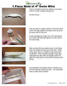 1 Piece Mold of 4” Swim Whiz Here is a simple process for making a one piece mold of a fairly complex fishing lure. So here we go …  First we need to create a stand on the lure’s back