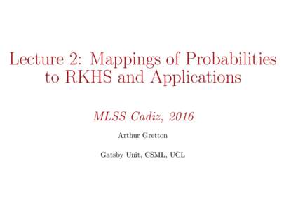 Lecture 2: Mappings of Probabilities to RKHS and Applications MLSS Cadiz, 2016 Arthur Gretton Gatsby Unit, CSML, UCL