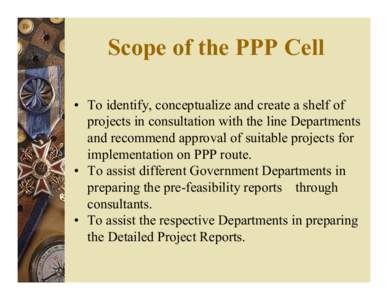 Scope of the PPP Cell • To identify, conceptualize and create a shelf of projects in consultation with the line Departments and recommend approval of suitable projects for implementation on PPP route. • To assist dif