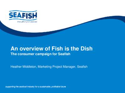 An overview of Fish is the Dish The consumer campaign for Seafish Heather Middleton, Marketing Project Manager, Seafish  supporting the seafood industry for a sustainable, profitable future