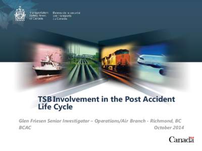 TSB Involvement in the Post Accident Life Cycle Glen Friesen Senior Investigator – Operations/Air Branch - Richmond, BC BCAC October 2014