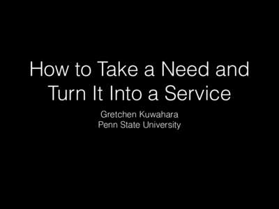 How to Take a Need and Turn It Into a Service Gretchen Kuwahara Penn State University  Overview