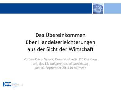 Das Übereinkommen über Handelserleichterungen aus der Sicht der Wirtschaft Vortrag Oliver Wieck, Generalsekretär ICC Germany anl. des 18. Außenwirtschaftsrechtstag am 16. September 2014 in Münster