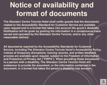 Notice of availability and format of documents The Sheraton Centre Toronto Hotel shall notify guests that the documents related to the Accessibility Standard for Customer Service are available upon request and in a forma