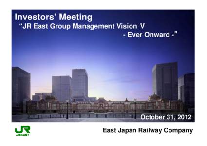 Investors’ Meeting “JR East Group Management Vision Ⅴ - Ever Onward -” October 31, 2012 East Japan Railway Company