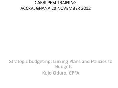 CABRI PFM TRAINING ACCRA, GHANA 20 NOVEMBER 2012 Strategic budgeting: Linking Plans and Policies to Budgets Kojo Oduro, CPFA