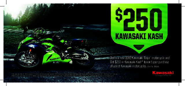 Demo a new 2013 Kawasaki Ninja® motorcycle and Get $250 in Kawasaki Kash* toward your purchase of select Kawasaki motorcycles. Ask for details. *Offer valid from May 24, 2013 to January 17, 2014 on new, not previously r