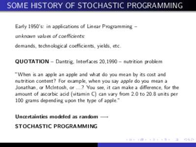 SOME HISTORY OF STOCHASTIC PROGRAMMING Early 1950’s: in applications of Linear Programming – unknown values of coefficients: demands, technological coefficients, yields, etc. QUOTATION – Dantzig, Interfaces 20,1990