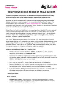 12 September[removed]COUNTDOWN BEGINS TO END OF ANALOGUE ERA The dates for digital TV switchover in the North East of England were announced today, setting out the timetable for the biggest change to broadcasting for a gen