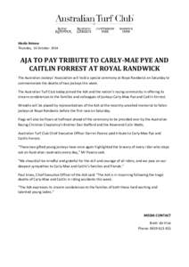 Media Release Thursday, 16 October 2014 AJA TO PAY TRIBUTE TO CARLY-MAE PYE AND CAITLIN FORREST AT ROYAL RANDWICK The Australian Jockeys’ Association will hold a special ceremony at Royal Randwick on Saturday to