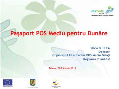 Paşaport POS Mediu pentru Dunăre Silvia BUHLEA Director Organismul Intermediar POS Mediu Galaţi Regiunea 2 Sud-Est Tulcea, 27-29 iunie 2013