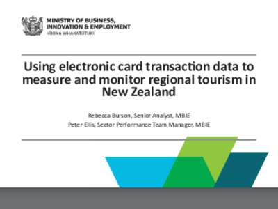 Using electronic card transac on data to measure and monitor regional tourism in New Zealand Rebecca Burson, Senior Analyst, MBIE Peter Ellis, Sector Performance Team Manager, MBIE