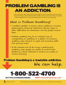 PROBLEM GAMBLING IS AN ADDICTION. Just a generation ago, legal gambling was largely limited to racetracks and the Lottery. Problem Gamblers were considered social misfits. Now we know almost 90% of the adults in Maryland