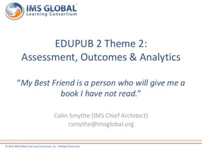 EDUPUB 2 Theme 2: Assessment, Outcomes & Analytics “My Best Friend is a person who will give me a book I have not read.” Colin Smythe (IMS Chief Architect) [removed]