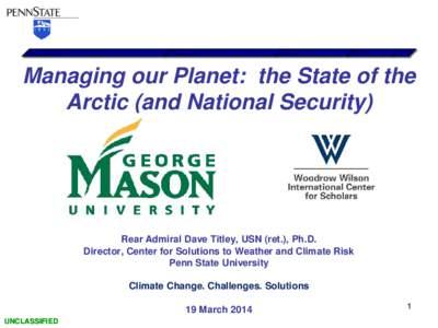 Managing our Planet: the State of the Arctic (and National Security) Rear Admiral Dave Titley, USN (ret.), Ph.D. Director, Center for Solutions to Weather and Climate Risk Penn State University