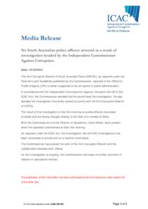 Media Release Six South Australian police officers arrested as a result of investigation headed by the Independent Commissioner Against Corruption. Date: [removed]The Anti-Corruption Branch of South Australia Police (S