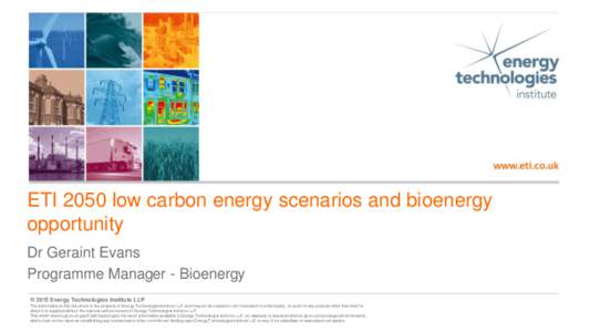 ETI 2050 low carbon energy scenarios and bioenergy opportunity Dr Geraint Evans Programme Manager - Bioenergy © 2015 Energy Technologies Institute LLP The information in this document is the property of Energy Technolog