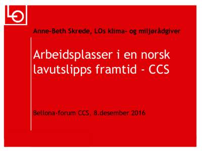 Anne-Beth Skrede, LOs klima- og miljørådgiver  Arbeidsplasser i en norsk lavutslipps framtid - CCS  Bellona-forum CCS, 8.desember 2016