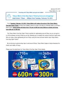 January 20, 2015 Tokyo Metro Co., Ltd Traveling with Tokyo Metro just got even better! Tokyo Metro One-Day Open Ticket prices are dropping! Adult ticket: 710yen → 600yen from Tuesday, February 10, 2015