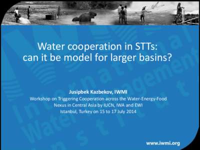 Water cooperation in STTs: can it be model for larger basins? Jusipbek Kazbekov, IWMI Workshop on Triggering Cooperation across the Water-Energy-Food Nexus in Central Asia by IUCN, IWA and EWI Istanbul, Turkey on 15 to 1