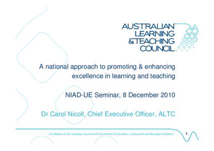 A national approach to promoting & enhancing excellence in learning and teaching NIAD-UE Seminar, 8 December 2010 Dr Carol Nicoll, Chief Executive Officer, ALTC AUSTRALIAN LEARNING AND TEACHING COUNCIL