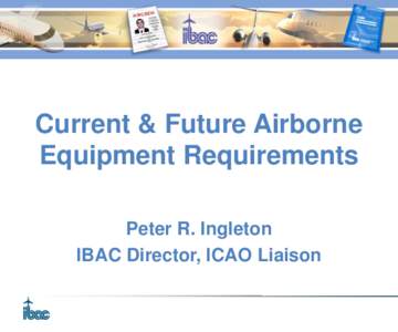 Current & Future Airborne Equipment Requirements Peter R. Ingleton IBAC Director, ICAO Liaison  Presentation Sources