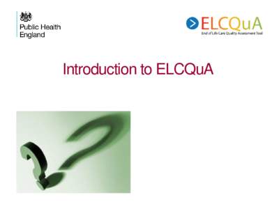 Introduction to ELCQuA  The big picture Why use ELCQuA? • Being part of the wider system of end of life care • Seeing how your organisation performs compared with