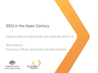 SEQ in the Asian Century Opportunities to collaborate with Austrade[removed]Brent Moore Executive Officer, East Asian Growth Markets  About today’s