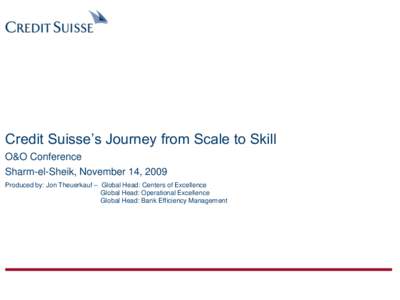 Credit Suisse’s Journey from Scale to Skill O&O Conference Sharm-el-Sheik, November 14, 2009 Produced by: Jon Theuerkauf – Global Head: Centers of Excellence Global Head: Operational Excellence Global Head: Bank Effi