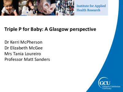 Triple P for Baby: A Glasgow perspective Dr Kerri McPherson Dr Elizabeth McGee Mrs Tania Loureiro Professor Matt Sanders