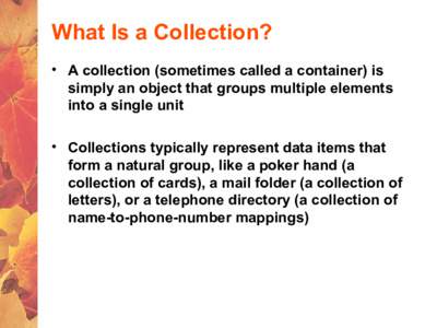 What Is a Collection? • A collection (sometimes called a container) is simply an object that groups multiple elements into a single unit • Collections typically represent data items that form a natural group, like a 