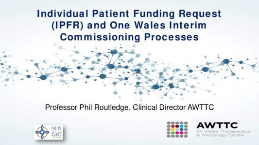 Individual Patient Funding Request (IPFR) and One Wales Interim Commissioning Processes Professor Phil Routledge, Clinical Director AWTTC