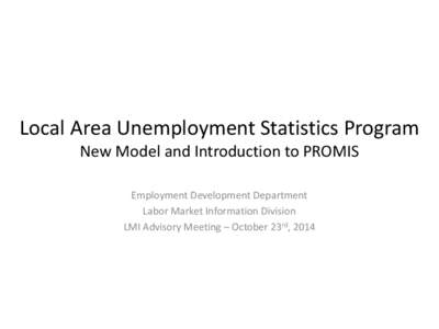 Local Area Unemployment Statistics Program New Model and Introduction to PROMIS Employment Development Department Labor Market Information Division LMI Advisory Meeting – October 23rd, 2014