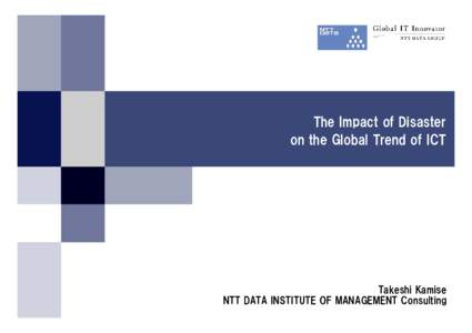 The Impact of Disaster on the Global Trend of ICT Takeshi Kamise NTT DATA INSTITUTE OF MANAGEMENT Consulting