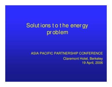 Solutions to the energy problem ASIA PACIFIC PARTNERSHIP CONFERENCE Claremont Hotel, Berkeley 19 April, 2006