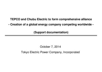 0 TEPCO and Chubu Electric to form comprehensive alliance - Creation of a global energy company competing worldwide (Support documentation) October 7, 2014 Tokyo Electric Power Company, Incorporated