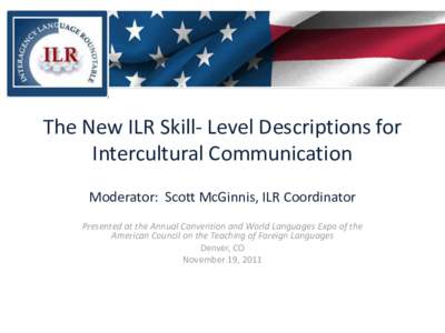 The New ILR Skill- Level Descriptions for Intercultural Communication Moderator: Scott McGinnis, ILR Coordinator Presented at the Annual Convention and World Languages Expo of the American Council on the Teaching of Fore