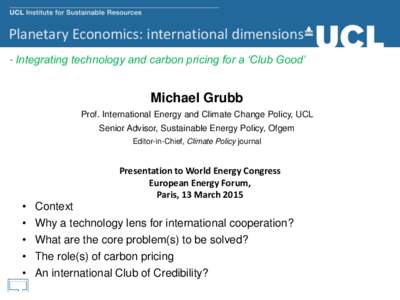 Planetary Economics: international dimensions - Integrating technology and carbon pricing for a ‘Club Good’ Michael Grubb Prof. International Energy and Climate Change Policy, UCL Senior Advisor, Sustainable Energy P