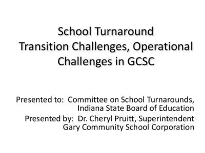 School Turnaround Transition Challenges, Operational Challenges in GCSC Presented to: Committee on School Turnarounds, Indiana State Board of Education Presented by: Dr. Cheryl Pruitt, Superintendent