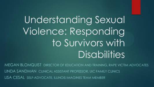 Understanding Sexual Violence: Responding to Survivors with Disabilities MEGAN BLOMQUIST DIRECTOR OF EDUCATION AND TRAINING, RAPE VICTIM ADVOCATES LINDA SANDMAN CLINICAL ASSISTANT PROFESSOR, UIC FAMILY CLINICS