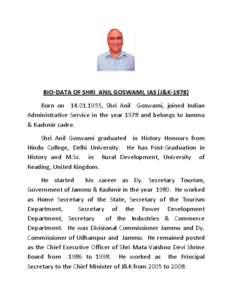 BIO-DATA OF SHRI ANIL GOSWAMI, IAS (J&K[removed]Born on[removed], Shri Anil Goswami, joined Indian Administrative Service in the year 1978 and belongs to Jammu & Kashmir cadre. Shri Anil Goswami graduated in History Hono