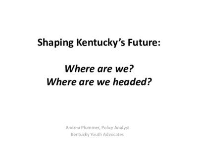 Shaping Kentucky’s Future: Where are we? Where are we headed? Andrea Plummer, Policy Analyst Kentucky Youth Advocates